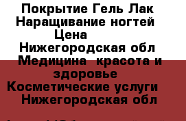 Покрытие Гель-Лак, Наращивание ногтей › Цена ­ 600 - Нижегородская обл. Медицина, красота и здоровье » Косметические услуги   . Нижегородская обл.